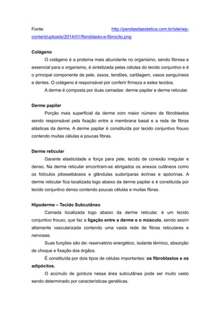 Fonte: http://perolasdaestetica.com.br/site/wp-
content/uploads/2014/01/fibroblasto-e-fibrocito.png
Colágeno
O colágeno é a proteína mais abundante no organismo, sendo fibrosa e
essencial para o organismo, é sintetizada pelas células do tecido conjuntivo e é
o principal componente de pele, ossos, tendões, cartilagem, vasos sanguíneos
e dentes. O colágeno é responsável por conferir firmeza a estes tecidos.
A derme é composta por duas camadas: derme papilar e derme reticular.
Derme papilar
Porção mais superficial da derme com maior número de fibroblastos
sendo responsável pela fixação entre a membrana basal e a rede de fibras
elásticas da derme. A derme papilar é constituída por tecido conjuntivo frouxo
contendo muitas células e poucas fibras.
Derme reticular
Garante elasticidade e força para pele, tecido de conexão irregular e
denso. Na derme reticular encontram-se abrigados os anexos cutâneos como
os folículos pilossebáceos e glândulas sudoríparas écrinas e apócrinas. A
derme reticular fica localizada logo abaixo da derme papilar e é constituída por
tecido conjuntivo denso contendo poucas células e muitas fibras.
Hipoderme – Tecido Subcutâneo
Camada localizada logo abaixo da derme reticular, é um tecido
conjuntivo frouxo, que faz a ligação entre a derme e o músculo, sendo assim
altamente vascularizada contendo uma vasta rede de fibras reticulares e
nervosas.
Suas funções são de: reservatório energético, isolante térmico, absorção
de choque e fixação dos órgãos.
É constituída por dois tipos de células importantes: os fibroblastos e os
adipócitos.
O acúmulo de gordura nessa área subcutânea pode ser muito vasto
sendo determinado por características genéticas.
 