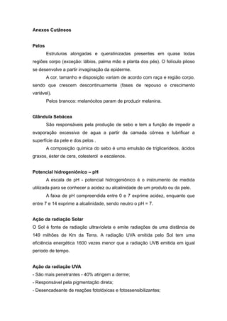 Anexos Cutâneos
Pelos
Estruturas alongadas e queratinizadas presentes em quase todas
regiões corpo (exceção: lábios, palma mão e planta dos pés). O folículo piloso
se desenvolve a partir invaginação da epiderme.
A cor, tamanho e disposição variam de acordo com raça e região corpo,
sendo que crescem descontinuamente (fases de repouso e crescimento
variável).
Pelos brancos: melanócitos param de produzir melanina.
Glândula Sebácea
São responsáveis pela produção de sebo e tem a função de impedir a
evaporação excessiva de agua a partir da camada córnea e lubrificar a
superfície da pele e dos pelos .
A composição química do sebo é uma emulsão de triglicerideos, ácidos
graxos, éster de cera, colesterol e escalenos.
Potencial hidrogeniônico – pH
A escala de pH - potencial hidrogeniônico é o instrumento de medida
utilizada para se conhecer a acidez ou alcalinidade de um produto ou da pele.
A faixa de pH compreendida entre 0 e 7 exprime acidez, enquanto que
entre 7 e 14 exprime a alcalinidade, sendo neutro o pH = 7.
Ação da radiação Solar
O Sol é fonte de radiação ultravioleta e emite radiações de uma distância de
149 milhões de Km da Terra. A radiação UVA emitida pelo Sol tem uma
eficiência energética 1600 vezes menor que a radiação UVB emitida em igual
período de tempo.
Ação da radiação UVA
- São mais penetrantes - 40% atingem a derme;
- Responsável pela pigmentação direta;
- Desencadeante de reações fototóxicas e fotossensibilizantes;
 