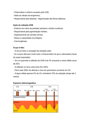 - Potencializa o eritema causado pelo UVB;
- Afeta as células de langerhans;
- Responsável pela elastose - degeneração das fibras elásticas.
Ação da radiação UVB
- Eritema com dano às paredes celulares e ácidos nucleicos;
- Responsável pela pigmentação indireta;
- Espessamento da camada córnea;
- Reduz a capacidade imunológica;
- Carcinogênese.
O que é fato:
- A chuva reduz a recepção da radiação solar;
- As nuvens atenuam muito mais o infravermelho do que a ultravioleta (riscos
de super-exposição);
- Em um gramado a reflexão da UVB é de 3% enquanto a areia reflete cerca
de 25%;
- A reflexão na neve varia entre 50 a 95%;
- Para cada 300m de altitude o risco de queimadura aumenta em 4%;
- A água reflete apenas 5% de UV; entretanto 75% da radiação atinge até 2
metros.
Espectro eletromagnético
 
