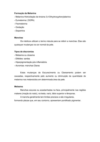 Formação da Melanina
- Melanina Hidroxilação da tirosina 3,4 Dihydroxyphenylalanina
- Eumelanina ( DOPA)
- Feomelanina
- Oxidação
- Dopamina
Manchas
Os médicos utilizam o termo mácula para se referir a manchas. Elas são
quaisquer mudanças na cor normal da pele.
Tipos de discromias
- Melasma ou cloasma
- Efélides: sardas
- Hiperpigmentação pós inflamatória
- Acromias: manchas Claras
Estas mudanças de Escurecimento ou Clareamento podem ser
causadas, respectivamente pelo aumento ou diminuição da quantidade de
melanina nos melanócitos em determinada área da pele.
Melasma
Manchas escuras ou acastanhadas na face, principalmente nas regiões
malares (maçãs do rosto), na testa, nariz, lábio superior e têmporas.
A mancha geralmente tem limites precisos e são irregulares,
formando placas que, em seu contorno, apresentam pontilhado pigmentar.
 