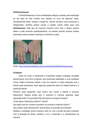 Fitofotomelanose
A fitofotomelanose é uma manifestação alérgica causada pela exposição
ao sol após ter tido contato com plantas ou suco de algumas frutas,
principalmente limão, laranja e tangerina. Outros produtos como perfumes e
refrigerantes, também podem causar a reação, sendo neste caso uma
fotomelanose. Este tipo de mancha costuma sumir com o tempo quando
afetou a pele somente superficialmente, no entanto quando ocorrem bolhas
profundas costuma deixar cicatrizes e manchas na pele.
Fonte: http://www.dermatologia.net/novo/base/fotos/fitofotomelanose.jpg
Avaliação
Antes de iniciar o tratamento é importante realizar avaliação completa
preenchendo uma ficha contendo uma anamnese detalhada e uma avaliação
clínica. Nesta entrevista avaliar o tipo de mancha e outras afecções que a
cliente pode apresentar, fazer algumas perguntas sobre os hábitos diários e a
saúde da cliente.
Primeira coisa perguntar: qual motivo que trouxe a cliente a procurar
tratamento? Quanto tempo tem a mancha? A mancha apareceu após
exposição solar? Ou gravidez? Ela escureceu ao longo do tempo?
Já fez algum tratamento anterior? Quais?
Usa algum tipo de produto cosmético ou produtos contendo ácidos ?
Usa protetor solar diariamente? Qual produto e qual fator de proteção?
Realizar a avaliação clínica (visual) a olho nú, com o auxílio de lupa e também
com a lâmpada de Wood. Verificar a cor, a extensão e a característica da
mancha.
 