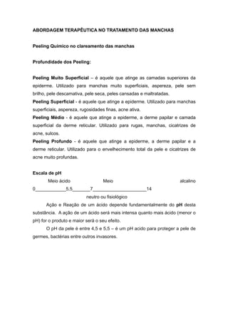 ABORDAGEM TERAPÊUTICA NO TRATAMENTO DAS MANCHAS
Peeling Químico no clareamento das manchas
Profundidade dos Peeling:
Peeling Muito Superficial – é aquele que atinge as camadas superiores da
epiderme. Utilizado para manchas muito superficiais, aspereza, pele sem
brilho, pele descamativa, pele seca, peles cansadas e maltratadas.
Peeling Superficial - é aquele que atinge a epiderme. Utilizado para manchas
superficiais, aspereza, rugosidades finas, acne ativa.
Peeling Médio - é aquele que atinge a epiderme, a derme papilar e camada
superficial da derme reticular. Utilizado para rugas, manchas, cicatrizes de
acne, sulcos.
Peeling Profundo - é aquele que atinge a epiderme, a derme papilar e a
derme reticular. Utilizado para o envelhecimento total da pele e cicatrizes de
acne muito profundas.
Escala de pH
Meio ácido Meio alcalino
0____________5,5_______7_____________________14
neutro ou fisiológico
Ação e Reação de um ácido depende fundamentalmente do pH desta
substância. A ação de um ácido será mais intensa quanto mais ácido (menor o
pH) for o produto e maior será o seu efeito.
O pH da pele é entre 4,5 e 5,5 – é um pH acido para proteger a pele de
germes, bactérias entre outros invasores.
 