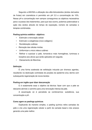 Segundo a ANVISA a utilização dos alfa-hidroxiácidos (ácidos derivados
de frutas) em cosméticos é permitido em pH 3,5 e concentração de 10%.
Nesse pH e concentração nem sempre conseguimos os objetivos necessários
para o sucesso dos tratamentos, para que isso ocorra, podemos potencializar a
ação dos ácidos através do tempo de exposição, número de camadas e
terapias combinadas.
Peeling químico estético - objetivos
• Estimular a renovação celular
• Estimular a colagênese (novo colágeno)
• Revitalização cutânea
• Remoção das células mortas
• Uniformizar o micro relevo cutâneo
• Refinar e suavizar a pele, tornando-a mais homogênea, luminosa e
receptiva aos ativos que serão aplicados em seguida.
• Clareamento de Manchas
Definição
É uma forma acelerada de esfoliação induzida por diversos agentes,
resultando na destruição controlada de porções da epiderme e/ou derme com
subsequente regeneração de novos tecidos
Peeling em inglês quer dizer descamação
E é exatamente esse o objetivo da técnica: fazer com que a pele se
descame abrindo o caminho para uma renovação intensa da pele.
A escamação só é percebida se combinarmos: substância, sua
concentração e pH.
Como agem os peelings químicos
Explicando de maneira simples, o peeling químico retira camadas da
pele e cria uma regeneração celular a partir da camada basal e dos anexos
gerando uma pele melhor.
 