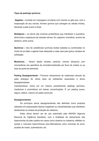 Tipos de peelings químicos
Vegetais – consiste em massagens circulares com cremes ou géis que, com a
evaporação de seu veículo, formam grumos que carregam as células mortas,
deixando a pele suave e limpa.
Biológicos – os ativos são enzimas proteolíticas que hidrolisam a queratina,
diminuindo a espessura da camada córnea. Ex: papaína, bromelina, enzima da
abóbora, entre outros.
Químicos – Uso de substâncias químicas ácidas isoladas ou combinadas no
intuito de se obter o agente mais adequado a cada caso para graus variados de
esfoliação.
Mecânicos - Variam desde receitas caseiras, cremes abrasivos com
microesferas aos aparelhos de microdermoabrasão por fluxo de cristais ou as
lixas de ponta de diamante.
Peeling Despigmentante - Promove clareamento de melanoses através da
ação sinérgica de vários tipos de esfoliantes associados a ativos
despigmentantes.
Características: reúne em um mesmo procedimento peelings químicos,
mecânicos e enzimáticos em baixas concentrações. É um peeling suave,
seguro, efetivo, mesmo em peles sensíveis.
Despigmentantes
Os princípios ativos despigmentantes são definidos como produtos
utilizados em preparações tópicas magistrais ou industrializadas que interferem
diretamente na síntese da produção de melanina.
Estes ativos devem ser de uso autorizado pela ANVISA (Agencia
Nacional de Vigilância Sanitária), com a finalidade de clareamento das
hipercromias da pele usados em casos como cloasma ou melasma, efélides ou
sardas e manchas hipercrômicas pós-inflamatórias como manchas de acne,
picadas de inseto, queimaduras, etc
 