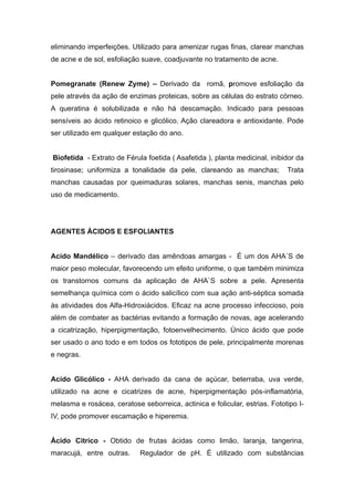 eliminando imperfeições. Utilizado para amenizar rugas finas, clarear manchas
de acne e de sol, esfoliação suave, coadjuvante no tratamento de acne.
Pomegranate (Renew Zyme) – Derivado da romã, promove esfoliação da
pele através da ação de enzimas proteicas, sobre as células do estrato córneo.
A queratina é solubilizada e não há descamação. Indicado para pessoas
sensíveis ao ácido retinoico e glicólico. Ação clareadora e antioxidante. Pode
ser utilizado em qualquer estação do ano.
Biofetida - Extrato de Férula foetida ( Asafetida ), planta medicinal, inibidor da
tirosinase; uniformiza a tonalidade da pele, clareando as manchas; Trata
manchas causadas por queimaduras solares, manchas senis, manchas pelo
uso de medicamento.
AGENTES ÁCIDOS E ESFOLIANTES
Acido Mandélico – derivado das amêndoas amargas - É um dos AHA´S de
maior peso molecular, favorecendo um efeito uniforme, o que também minimiza
os transtornos comuns da aplicação de AHA`S sobre a pele. Apresenta
semelhança química com o ácido salicílico com sua ação anti-séptica somada
às atividades dos Alfa-Hidroxiácidos. Eficaz na acne processo infeccioso, pois
além de combater as bactérias evitando a formação de novas, age acelerando
a cicatrização, hiperpigmentação, fotoenvelhecimento. Único ácido que pode
ser usado o ano todo e em todos os fototipos de pele, principalmente morenas
e negras.
Acido Glicólico - AHA derivado da cana de açúcar, beterraba, uva verde,
utilizado na acne e cicatrizes de acne, hiperpigmentação pós-inflamatória,
melasma e rosácea, ceratose seborreica, actinica e folicular, estrias. Fototipo I-
IV, pode promover escamação e hiperemia.
Ácido Cítrico - Obtido de frutas ácidas como limão, laranja, tangerina,
maracujá, entre outras. Regulador de pH. É utilizado com substâncias
 