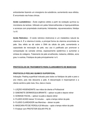 antioxidantes fazendo um sinergismo da substância, aumentando seus efeitos.
É encontrado nas frutas cítricas.
Acido Lactobiônico - Ácido orgânico obtido a partir da oxidação química ou
microbiana da lactose. Utilizado em peles fotoenvelhecidas e hiperqueratóticas
e acneicas com propriedade cicatrizante, hidratantes, rejuvenescedora, fototipo
I a IV.
Acido Retinóico - O ácido retinóico (tretinoina) é um metabólico natural da
vitamina A. É a vitamina A ácida, a principal forma da vitamina encontrada na
pele. Seu efeito se dá sobre o DNA da célula da pele, aumentando a
capacidade de renovação da pele, seu uso é justificado por promover a
compactação da camada córnea, espessamento epidérmico e aumentar a
síntese do colágeno. Tratamento de pele envelhecida, melasma, efélides, acne
grau I e estrias, Fototipos de pele principalmente I e II.
PROTOCOLOS DE TRATAMENTO PARA CLAREAMENTO DE MANCHAS
PROTOCOLO PEELING QUIMICO SUPERFICIAL
Indicação: Peeling superficial indicado para todos os fototipos de pele e para o
ano inteiro, pois não descama a pele. A descamação é imperceptível e a
cliente sentirá a pele mais, fina, clara e macia.
1- LOÇÃO HIGIENIZANTE nas mãos da cliente e Profissional
2- SABONETE DERMOEQUILIBRANTE – aplicar na pele e depois retirar
3- GOMAGE FACIAL – aplicar na pele e depois retirar
4- FLUIDO ACIDO deixar 10 minutos - após o tempo retirar da pele
5- FLUIDO CLAREADOR nas Manchas – deixar na pele
6- MASCARA PÓ DE PEROLA 20 Minutos – após o tempo retirar da pele
7- Finalizar com PROTETOR SOLAR FPS 30
 