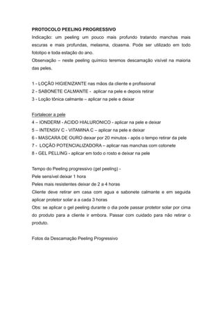 PROTOCOLO PEELING PROGRESSIVO
Indicação: um peeling um pouco mais profundo tratando manchas mais
escuras e mais profundas, melasma, cloasma. Pode ser utilizado em todo
fototipo e toda estação do ano.
Observação – neste peeling químico teremos descamação visível na maioria
das peles.
1 - LOÇÃO HIGIENIZANTE nas mãos da cliente e profissional
2 - SABONETE CALMANTE - aplicar na pele e depois retirar
3 - Loção tônica calmante – aplicar na pele e deixar
Fortalecer a pele
4 – IONDERM - ACIDO HIALURONICO - aplicar na pele e deixar
5 – INTENSIV C - VITAMINA C – aplicar na pele e deixar
6 - MASCARA DE OURO deixar por 20 minutos - após o tempo retirar da pele
7 - LOÇÃO POTENCIALIZADORA – aplicar nas manchas com cotonete
8 - GEL PELLING - aplicar em todo o rosto e deixar na pele
Tempo do Peeling progressivo (gel peeling) -
Pele sensível deixar 1 hora
Peles mais resistentes deixar de 2 a 4 horas
Cliente deve retirar em casa com agua e sabonete calmante e em seguida
aplicar protetor solar a a cada 3 horas
Obs: se aplicar o gel peeling durante o dia pode passar protetor solar por cima
do produto para a cliente ir embora. Passar com cuidado para não retirar o
produto.
Fotos da Descamação Peeling Progressivo
 
