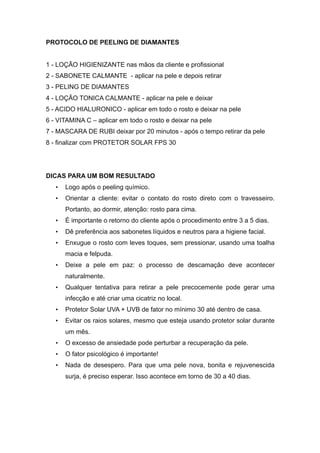 PROTOCOLO DE PEELING DE DIAMANTES
1 - LOÇÃO HIGIENIZANTE nas mãos da cliente e profissional
2 - SABONETE CALMANTE - aplicar na pele e depois retirar
3 - PELING DE DIAMANTES
4 - LOÇÃO TONICA CALMANTE - aplicar na pele e deixar
5 - ACIDO HIALURONICO - aplicar em todo o rosto e deixar na pele
6 - VITAMINA C – aplicar em todo o rosto e deixar na pele
7 - MASCARA DE RUBI deixar por 20 minutos - após o tempo retirar da pele
8 - finalizar com PROTETOR SOLAR FPS 30
DICAS PARA UM BOM RESULTADO
• Logo após o peeling químico.
• Orientar a cliente: evitar o contato do rosto direto com o travesseiro.
Portanto, ao dormir, atenção: rosto para cima.
• É importante o retorno do cliente após o procedimento entre 3 a 5 dias.
• Dê preferência aos sabonetes líquidos e neutros para a higiene facial.
• Enxugue o rosto com leves toques, sem pressionar, usando uma toalha
macia e felpuda.
• Deixe a pele em paz: o processo de descamação deve acontecer
naturalmente.
• Qualquer tentativa para retirar a pele precocemente pode gerar uma
infecção e até criar uma cicatriz no local.
• Protetor Solar UVA + UVB de fator no mínimo 30 até dentro de casa.
• Evitar os raios solares, mesmo que esteja usando protetor solar durante
um mês.
• O excesso de ansiedade pode perturbar a recuperação da pele.
• O fator psicológico é importante!
• Nada de desespero. Para que uma pele nova, bonita e rejuvenescida
surja, é preciso esperar. Isso acontece em torno de 30 a 40 dias.
 