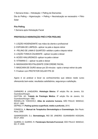 1 Semana Antes – Hidratação + Pelling de Diamantes
Dia do Pelling – Higienização + Pelling + Neutralização se necessário + Filtro
Solar
Pós Pelling
1 Semana após Hidratação Facial
PROTOCOLO HIDRATAÇÃO PRÉ E PÓS PEELING
1- LOÇÃO HIGIENIZANTE nas mãos da cliente e profissional
2- ESPUMA DE LIMPEZA - aplicar na pele e depois retirar
4 - PELING DE LAMA E QUARTZO- esfoliar a pele e depois retirar
3- LOÇÃO TONICA CALMANTE - aplicar na pele e deixar
4- ACIDO HIALURONICO- aplicar na pele e deixar
5- VITAMINA C – aplicar na pele e deixar
6- MASSAGEM REVITALIZANTE COM CREME FACIAL
7- MASCARA DE OURO deixar por 20 minutos - após o tempo retirar da pele
7- Finalizar com PROTETOR SOLAR FPS 30
Agora é só praticar e levar os conhecimentos que obteve neste curso
oferecendo bem-estar, resultados satisfatórios, segurança e satisfação.
CARNEIRO & JUNQUEIRA. Histologia Básica. 6º edição Rio de Janeiro. Ed.
Guanabara/Koogan.
GUYTON, AC. Tratado de Fisiologia Médica. 8º edição Rio de Janeiro. Ed.
Guanabara/Koogan 1982.
ROHEN,J.W; YOKOCHI,C. Atlas de anatomia humana. SÃO PAULO: MANOLE;
ED.2º; 1989.
DEPREZ, P. Peeling químico superficial, médio e profundo, 2010.
FONSECA, A. Manual de Terapêutica Dermatológica e Cosmetologia. São Paulo:
Roca, 2000
GAWKRODGER, D.J. Dermatologia. RIO DE JANEIRO: GUANABARA KOOGAN;
ED.2º; 2002
GUIRRO, E; GUIRRO, R. Fisioterapia Dermato-Funcional; SÃO PAULO: MANOLE;
ED. 3º; 2009.
 