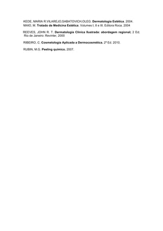 KEDE, MARIA R.VILAREJO;SABATOVICH,OLEG. Dermatologia Estética. 2004.
MAIO, M. Tratado de Medicina Estética. Volumes I, II e III. Editora Roca. 2004
REEVES, JOHN R. T. Dermatologia Clínica Ilustrada: abordagem regional; 2 Ed;
Rio de Janeiro: Revinter, 2000
RIBEIRO, C. Cosmetologia Aplicada a Dermocosmética. 2ª Ed. 2010.
RUBIN, M.G. Peeling químico. 2007.
 