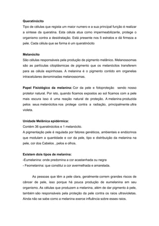 Queratinócito
Tipo de células que regista um maior numero e a sua principal função é realizar
a síntese da queratina. Esta célula atua como impermeabilizante, protege o
organismo contra a desidratação. Está presente nos 5 estratos e dá firmeza a
pele. Cada célula que se forma é um queratinócito
Melanócito
São células responsáveis pela produção de pigmento melânico. Melanossomas
são as partículas citoplásmicas de pigmento que os melanócitos transferem
para as célula espinhosas. A melanina é o pigmento contido em organelas
intracelulares denominadas melanossomas.
Papel Fisiológico da melanina: Cor da pele e fotoproteção sendo nosso
protetor natural. Por isto, quando ficamos expostos ao sol ficamos com a pele
mais escura isso é uma reação natural de proteção. A melanina produzida
pelos seus melanócitos nos protege contra a radiação, principalmente ultra
violeta.
Unidade Melânica epidérmica:
Contém 36 queratinócitos e 1 melanócito.
A pigmentação pele é regulada por fatores genéticos, ambientais e endócrinos
que modulam a quantidade e cor da pele, tipo e distribuição da melanina na
pele, cor dos Cabelos , pelos e olhos.
Existem dois tipos de melanina:
-Eumelanina: onde predomina a cor acastanhada ou negra
- Feomelanina: que constitui a cor avermelhada e amarelada.
As pessoas que têm a pele clara, geralmente correm grandes riscos de
câncer de pele, isso porque há pouca produção de eumelanina em seu
organismo. As células que produzem a melanina, além de dar pigmento à pele,
também são responsáveis pela proteção da pele contra os raios ultravioletas.
Ainda não se sabe como a melanina exerce influência sobre esses raios.
 