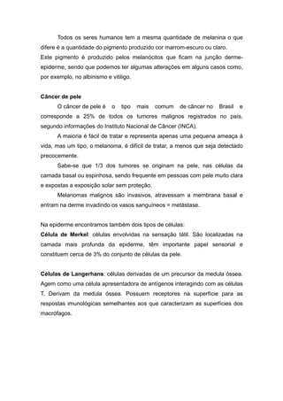 Todos os seres humanos tem a mesma quantidade de melanina o que
difere é a quantidade do pigmento produzido cor marrom-escuro ou claro.
Este pigmento é produzido pelos melanócitos que ficam na junção derme-
epiderme, sendo que podemos ter algumas alterações em alguns casos como,
por exemplo, no albinismo e vitiligo.
Câncer de pele
O câncer de pele é o tipo mais comum de câncer no Brasil e
corresponde a 25% de todos os tumores malignos registrados no país,
segundo informações do Instituto Nacional de Câncer (INCA).
A maioria é fácil de tratar e representa apenas uma pequena ameaça à
vida, mas um tipo, o melanoma, é difícil de tratar, a menos que seja detectado
precocemente.
Sabe-se que 1/3 dos tumores se originam na pele, nas células da
camada basal ou espinhosa, sendo frequente em pessoas com pele muito clara
e expostas a exposição solar sem proteção.
Melanomas malignos são invasivos, atravessam a membrana basal e
entram na derme invadindo os vasos sanguíneos = metástase.
Na epiderme encontramos também dois tipos de células:
Célula de Merkel: células envolvidas na sensação tátil. São localizadas na
camada mais profunda da epiderme, têm importante papel sensorial e
constituem cerca de 3% do conjunto de células da pele.
Células de Langerhans: células derivadas de um precursor da medula óssea.
Agem como uma célula apresentadora de antígenos interagindo com as células
T. Derivam da medula óssea. Possuem receptores na superfície para as
respostas imunológicas semelhantes aos que caracterizam as superfícies dos
macrófagos.
 