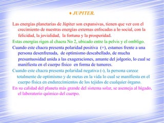 ♦ JUPITER.

Las energías planetarias de Júpiter son expansivas, tienen que ver con el
   crecimiento de nuestras energías externas enfocadas a lo social, con la
   felicidad, la jovialidad, la fortuna y la prosperidad.
Estas energías rigen al chacra No 2, ubicado entre la pelvis y el ombligo.
Cuando este chacra presenta polaridad positiva (+), estamos frente a una
   persona desenfrenada, de optimismo descabellado, de mucha
   presuntuosidad unida a las exageraciones, amante del jolgorio, lo cual se
   manifiesta en el cuerpo físico en forma de tumores.
Cuando este chacra presenta polaridad negativa (-), la persona carece
  totalmente de optimismo y de metas en la vida lo cual se manifiesta en el
   cuerpo física en endurecimientos de los tejidos de cualquier órgano.
En su calidad del planeta más grande del sistema solar, se asemeja al hígado,
   el laboratorio químico del cuerpo.
 