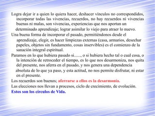Logra dejar ir a quien lo quiera hacer, deshacer vínculos no correspondidos,
   incorporar todas las vivencias, recuerdos, no hay recuerdos ni vivencias
   buenas ni malas, son vivencias, experiencias que nos aportan un
  determinado aprendizaje; lograr asimilar lo viejo para atraer lo nuevo.
Una buena forma de incorporar el pasado, permitiéndonos desde el
   aprendizaje, elegir, es hacer limpiezas externas (casa, armarios, desechar
   papeles, objetos sin fundamento, cosas inservibles) es el comienzo de la
   sanación integral espiritual.
Pararnos en lo que hubiera pasado si......, o si hubiera hecho tal o cual cosa, o
   la intención de retroceder el tiempo, es lo que nos desarmoniza, nos quita
   del presente, nos aferra en el pasado, y nos genera una dependencia
  absoluta de lo que ya paso, y esta actitud, no nos permite disfrutar, ni estar
   en el presente.
Los recuerdos son buenos; aferrarse a ellos es la desarmonía.
Las elecciones nos llevan a procesos, ciclo de crecimiento, de evolución.
Estos son los círculos de Vida.
 