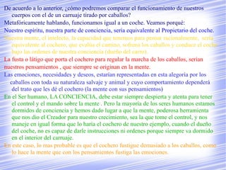De acuerdo a lo anterior, ¿cómo podremos comparar el funcionamiento de nuestros
   cuerpos con el de un carruaje tirado por caballos?
Metafóricamente hablando, funcionamos igual a un coche. Veamos porqué:
Nuestro espíritu, nuestra parte de conciencia, sería equivalente al Propietario del coche.
Nuestra mente, el intelecto, la capacidad que tenemos para pensar racionalmente, sería
   equivalente al cochero, que evalúa el camino, sofrena los caballos y conduce el coche
   bajo las ordenes de nuestra conciencia (dueño del carro).
La fusta o látigo que porta el cochero para regular la marcha de los caballos, serían
nuestros pensamientos , que siempre se originan en la mente.
Las emociones, necesidades y deseos, estarían representadas en esta alegoría por los
  caballos con toda su naturaleza salvaje y animal y cuyo comportamiento dependerá
   del trato que les dé el cochero (la mente con sus pensamientos)
En el Ser humano, LA CONCIENCIA, debe estar siempre despierta y atenta para tener
   el control y el mando sobre la mente . Pero la mayoría de los seres humanos estamos
   dormidos de conciencia y hemos dado lugar a que la mente, poderosa herramienta
   que nos dio el Creador para nuestro crecimiento, sea la que tome el control, y nos
   maneje en igual forma que lo haría el cochero de nuestro ejemplo, cuando el dueño
   del coche, no es capaz de darle instrucciones ni ordenes porque siempre va dormido
   en el interior del carruaje.
En este caso, lo mas probable es que el cochero fustigue demasiado a los caballos, como
   lo hace la mente que con los pensamientos fustiga las emociones.
 
