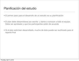 Planiﬁcación del estudio

     • El primer paso para el desarrollo de un estudio es su planiﬁcación


     • El plan debe desarrollarse por escrito y darse a conocer a todo el equipo.
       Debe ser aprobado y que los participantes estén de acuerdo


     • Si el plan está bien desarrollado, mucho de éste puede ser reutilizado para el
       reporte ﬁnal




Thursday, April 15, 2010
 