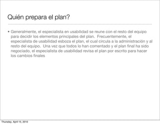 Quién prepara el plan?

     • Generalmente, el especialista en usabilidad se reune con el resto del equipo
       para decidir los elementos principales del plan. Frecuentemente, el
       especialista de usabilidad esboza el plan, el cual circula a la administración y al
       resto del equipo. Una vez que todos lo han comentado y el plan ﬁnal ha sido
       negociado, el especialista de usabilidad revisa el plan por escrito para hacer
       los cambios ﬁnales




Thursday, April 15, 2010
 