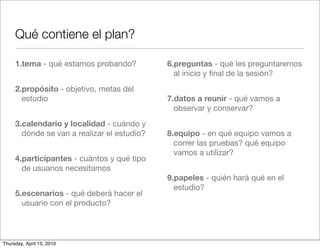 Qué contiene el plan?

     1.tema - qué estamos probando?          6.preguntas - qué les preguntaremos
                                               al inicio y ﬁnal de la sesión?
     2.propósito - objetivo, metas del
       estudio                               7.datos a reunir - qué vamos a
                                               observar y conservar?
     3.calendario y localidad - cuándo y
       dónde se van a realizar el estudio?   8.equipo - en qué equipo vamos a
                                               correr las pruebas? qué equipo
                                               vamos a utilizar?
     4.participantes - cuántos y qué tipo
       de usuarios necesitamos
                                             9.papeles - quién hará qué en el
                                               estudio?
     5.escenarios - qué deberá hacer el
       usuario con el producto?



Thursday, April 15, 2010
 