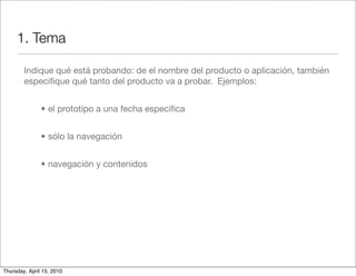 1. Tema

        Indique qué está probando: de el nombre del producto o aplicación, también
        especiﬁque qué tanto del producto va a probar. Ejemplos:


               • el prototipo a una fecha especíﬁca


               • sólo la navegación


               • navegación y contenidos




Thursday, April 15, 2010
 