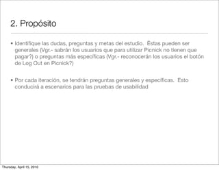 2. Propósito

     • Identiﬁque las dudas, preguntas y metas del estudio. Éstas pueden ser
       generales (Vgr.- sabrán los usuarios que para utilizar Picnick no tienen que
       pagar?) o preguntas más especíﬁcas (Vgr.- reconocerán los usuarios el botón
       de Log Out en Picnick?)


     • Por cada iteración, se tendrán preguntas generales y especíﬁcas. Esto
       conducirá a escenarios para las pruebas de usabilidad




Thursday, April 15, 2010
 
