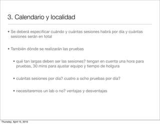 3. Calendario y localidad

     • Se deberá especiﬁcar cuándo y cuántas sesiones habrá por día y cuántas
       sesiones serán en total


     • También dónde se realizarán las pruebas


          • qué tan largas deben ser las sesiones? tengan en cuenta una hora para
            pruebas, 30 mins para ajustar equipo y tiempo de holgura


          • cuántas sesiones por día? cuatro a ocho pruebas por día?


          • necesitaremos un lab o no? ventajas y desventajas




Thursday, April 15, 2010
 