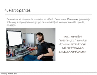 4. Participantes

        Determinar el número de usuarios es difícil. Determinar Personas (personaje
        ﬁcticio que representa un grupo de usuarios) es lo mejor en este tipo de
        pruebas



                                                         ING. EFRÉN
                                                      “REDBULL” RIVAS
                                                      ADMINISTRADOR
                                                        DE SISTEMAS
                                                      NADASOFTWARE




Thursday, April 15, 2010
 