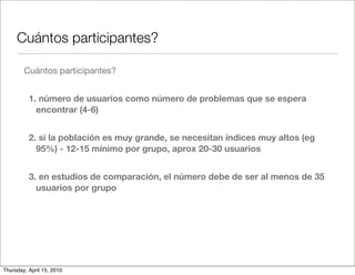 Cuántos participantes?

        Cuántos participantes?


          1. número de usuarios como número de problemas que se espera
            encontrar (4-6)


          2. si la población es muy grande, se necesitan índices muy altos (eg
            95%) - 12-15 mínimo por grupo, aprox 20-30 usuarios


          3. en estudios de comparación, el número debe de ser al menos de 35
            usuarios por grupo




Thursday, April 15, 2010
 