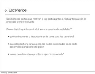 5. Escenarios

        Son historias cortas que motivan a los participantes a realizar tareas con el
        producto siendo evaluado


        Cómo decidir qué tareas incluir en una prueba de usabilidad?


          • qué tan frecuente o importante es la tarea para los usuarios?

          • qué relación tiene la tarea con las dudas anticipadas en la parte
             denominada propósito del plan?


          • tareas que descubran problemas por “corazonada”




Thursday, April 15, 2010
 