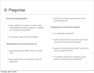 6. Preguntas

        Perﬁl del participante:                       • qué es lo primero que piensa al ver
                                                        este producto?

          • para validar al usuario en base a las
            necesidades de las pruebas y validarlo   Preguntas al ﬁnal de la sesión:
            con el perﬁl presentado
                                                      • su impresión general?
          • sirve para roper el hielo también
                                                      • cómo describiría lo que hizo el día de
                                                        hoy con el producto probado?
        Preguntas de lo primero que ve:

                                                      • qué es lo que le gustò màs? qué fue lo
          • qué producto es este? cómo lo sabe          que le gustó menos?
            Vd?
                                                      • si pudiera mejorar el producto, qué
          • para qué sirve el producto? cómo lo         sería lo primero que cambiaría?
            sabe Vd?



Thursday, April 15, 2010
 