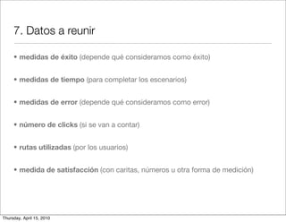 7. Datos a reunir

     • medidas de éxito (depende qué consideramos como éxito)


     • medidas de tiempo (para completar los escenarios)


     • medidas de error (depende qué consideramos como error)


     • número de clicks (si se van a contar)


     • rutas utilizadas (por los usuarios)


     • medida de satisfacción (con caritas, números u otra forma de medición)




Thursday, April 15, 2010
 