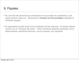 9. Papeles

     • Es una lista del personal que participará en las pruebas de usabilidad y qué
       papel tendrán cada uno. Recuerden el Análisis de Personalidad realizado el
       semestre pasado


     • El especialista puede fungir como facilitador de las sesiones. El equipo deberá
       contar con un “tomador de notas”. Otros miembros deberían participar como
       observadores, asistentes técnicos, nunca usuarios, por supuesto




Thursday, April 15, 2010
 