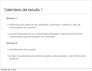 Calendario del estudio 1

        Semana 1

          • determinar los objetivos de usabilidad, calendario, audiencia, plan de
            reclutamiento de usuarios

          • revisión del producto con cliente/desarrolladores, determinación de los
            instrumentos para las pruebas de usabilidad

        Semana 2

          • reclutamiento de usuarios

          • probar la prueba (pruebas piloto), ajustes a las pruebas o a la interface del
            producto



Thursday, April 15, 2010
 