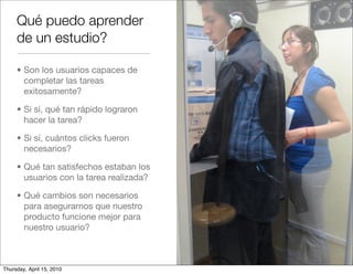 Qué puedo aprender
     de un estudio?

     • Son los usuarios capaces de
       completar las tareas
       exitosamente?

     • Si sí, qué tan rápido lograron
       hacer la tarea?

     • Si sí, cuántos clicks fueron
       necesarios?

     • Qué tan satisfechos estaban los
       usuarios con la tarea realizada?

     • Qué cambios son necesarios
       para asegurarnos que nuestro
       producto funcione mejor para
       nuestro usuario?



Thursday, April 15, 2010
 