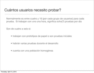 Cuántos usuarios necesito probar?

        Normalmente es entre cuatro y 16 (por cada grupo de usuarios) para cada
        prueba. Si trabajan con uno una hora, signiﬁca ocho(?) pruebas por día


        Son de cuatro a seis si:


               • trabajan con prototipos de papel o son pruebas iniciales


               • habrán varias pruebas durante el desarrollo


               • cuenta con una población homogénea




Thursday, April 15, 2010
 