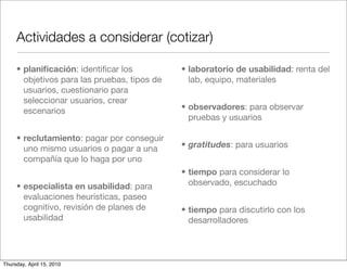 Actividades a considerar (cotizar)

     • planiﬁcación: identiﬁcar los           • laboratorio de usabilidad: renta del
       objetivos para las pruebas, tipos de     lab, equipo, materiales
       usuarios, cuestionario para
       seleccionar usuarios, crear
       escenarios                             • observadores: para observar
                                                pruebas y usuarios

     • reclutamiento: pagar por conseguir
       uno mismo usuarios o pagar a una       • gratitudes: para usuarios
       compañía que lo haga por uno
                                              • tiempo para considerar lo
     • especialista en usabilidad: para         observado, escuchado
       evaluaciones heurísticas, paseo
       cognitivo, revisión de planes de       • tiempo para discutirlo con los
       usabilidad                               desarrolladores



Thursday, April 15, 2010
 
