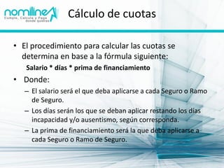 Cálculo de cuotas

• El procedimiento para calcular las cuotas se
  determina en base a la fórmula siguiente:
   Salario * días * prima de financiamiento
• Donde:
   – El salario será el que deba aplicarse a cada Seguro o Ramo
     de Seguro.
   – Los días serán los que se deban aplicar restando los días
     incapacidad y/o ausentismo, según corresponda.
   – La prima de financiamiento será la que deba aplicarse a
     cada Seguro o Ramo de Seguro.
 