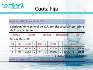Cuota Fija

Articulo 106 Fracción I LSS
Salario mínimo general del D.F. por días a cotizar por prima
de financiamiento
 Primas:          Patrón            20.40%     Trabajador           0%
Ejemplo: Marzo 2013

Trab    SDI    SMGDF     x   Días    x    Prima     =         Cuota
 A     110     64.76     x    31     x   20.40%     =   409.54224     409.54
 B     250     64.76     x    31     x   20.40%     =   409.54224     409.54
                                               Deducción: Sólo incapacidades
Nota: La cuota fija es la misma para todos los trabajadores
 