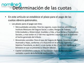 Determinación de las cuotas
• En este artículo se establece el plazo para el pago de las
  cuotas obrero-patronales.
   – Los plazos para el pago son tres:
       • Mensualidades vencidas: Para los seguros, cuyas reservas administra el
         Instituto Mexicano del Seguro Social, a saber, Riesgos de Trabajo,
         Enfermedades y Maternidad, Invalidez y Vida, y Guarderías y Prestaciones
         Sociales, a más tardar el 17 del mes siguiente a aquél en que se presentó
         el hecho generado del tributo.
       • Bimestrales vencidas: Para el caso del Seguro de Retiro, Cesantía en edad
         Avanzada y Vejez, conforme a lo dispuesto en el artículo Vigésimo
         Séptimo Transitorio, es decir, a más tardar el día 17 del mes siguiente al
         bimestre en que se presentó la relación laboral.
       • Capital constitutivo y cédulas de liquidación: Quince días naturales
         contados a partir de la fecha de notificación.
 