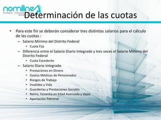 Determinación de las cuotas
• Para este fin se deberán considerar tres distintos salarios para el cálculo
  de las cuotas :
    – Salario Mínimo del Distrito Federal
         • Cuota Fija
    – Diferencia entre el Salario Diario Integrado y tres veces el Salario Mínimo del
      Distrito Federal
         • Cuota Excedente
    – Salario Diario Integrado
         •   Prestaciones en Dinero
         •   Gastos Médicos de Pensionados
         •   Riesgos de Trabajo
         •   Invalidez y Vida
         •   Guarderías y Prestaciones Sociales
         •   Retiro, Cesantía en Edad Avanzada y Vejez
         •   Aportación Patronal
 