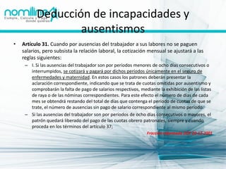 Deducción de incapacidades y
                  ausentismos
•   Artículo 31. Cuando por ausencias del trabajador a sus labores no se paguen
    salarios, pero subsista la relación laboral, la cotización mensual se ajustará a las
    reglas siguientes:
     – I. Si las ausencias del trabajador son por períodos menores de ocho días consecutivos o
       interrumpidos, se cotizará y pagará por dichos períodos únicamente en el seguro de
       enfermedades y maternidad. En estos casos los patrones deberán presentar la
       aclaración correspondiente, indicando que se trata de cuotas omitidas por ausentismo y
       comprobarán la falta de pago de salarios respectivos, mediante la exhibición de las listas
       de raya o de las nóminas correspondientes. Para este efecto el número de días de cada
       mes se obtendrá restando del total de días que contenga el período de cuotas de que se
       trate, el número de ausencias sin pago de salario correspondiente al mismo período.
     – Si las ausencias del trabajador son por períodos de ocho días consecutivos o mayores, el
       patrón quedará liberado del pago de las cuotas obrero patronales, siempre y cuando
       proceda en los términos del artículo 37;
                                                                 Fracción reformada DOF 20-12-2001
 