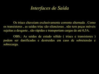 Interfaces de Saída
Os triacs chaveiam exclusivamente corrente alternada . Como
os transistores , as saídas triac são silenciosas , não tem peças móveis
sujeitas a desgaste , são rápidas e transportam cargas de até 0,5A.
OBS.: As saídas de estado sólido ( triacs e transistores )
podem ser danificadas e destruídas em caso de sobretensão e
sobrecarga.
 