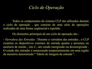 Ciclo de Operação
Todos os componentes do sistema CLP são utilizados durante
o ciclo de operação , que consiste de uma série de operações
realizadas de uma forma seqüencial e repetida.
Os elementos principais de um ciclo de operação são :
- Varredura das Entradas : Durante a varredura das entradas , o CLP
examina os dispositivos externos de entrada quanto a presença ou
ausência de tensão , isto é , um estado energizado ou desenergizado .
O estado das entradas é armazenado temporariamente em uma região
da memória denominada “ Tabela de imagem de entrada “.
 