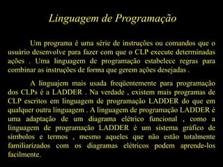 Linguagem de Programação
Um programa é uma série de instruções ou comandos que o
usuário desenvolve para fazer com que o CLP execute determinadas
ações . Uma linguagem de programação estabelece regras para
combinar as instruções de forma que gerem ações desejadas .
A linguajem mais usada freqüentemente para programação
dos CLPs é a LADDER . Na verdade , existem mais programas de
CLP escritos em linguagem de programação LADDER do que em
qualquer outra linguagem . A linguagem de programação LADDER é
uma adaptação de um diagrama elétrico funcional , como a
linguagem de programação LADDER é um sistema gráfico de
símbolos e termos , mesmo aqueles que não estão totalmente
familiarizados com os diagramas elétricos podem aprende-los
facilmente.
 