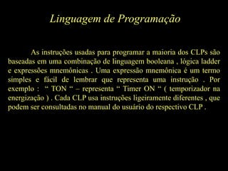 Linguagem de Programação
As instruções usadas para programar a maioria dos CLPs são
baseadas em uma combinação de linguagem booleana , lógica ladder
e expressões mnemônicas . Uma expressão mnemônica é um termo
simples e fácil de lembrar que representa uma instrução . Por
exemplo : “ TON “ – representa “ Timer ON “ ( temporizador na
energização ) . Cada CLP usa instruções ligeiramente diferentes , que
podem ser consultadas no manual do usuário do respectivo CLP .
 