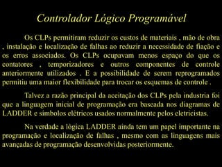 Controlador Lógico Programável
Os CLPs permitiram reduzir os custos de materiais , mão de obra
, instalação e localização de falhas ao reduzir a necessidade de fiação e
os erros associados. Os CLPs ocupavam menos espaço do que os
contatores , temporizadores e outros componentes de controle
anteriormente utilizados . E a possibilidade de serem reprogramados
permitiu uma maior flexibilidade para trocar os esquemas de controle .
Talvez a razão principal da aceitação dos CLPs pela industria foi
que a linguagem inicial de programação era baseada nos diagramas de
LADDER e símbolos elétricos usados normalmente pelos eletricistas.
Na verdade a lógica LADDER ainda tem um papel importante na
programação e localização de falhas , mesmo com as linguagens mais
avançadas de programação desenvolvidas posteriormente.
 