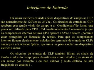 Interfaces de Entrada
Os sinais elétricos enviados pelos dispositivos de campo ao CLP
são normalmente de 120Vca ou 24Vcc . Os circuitos de entrada no CLP
recebem esta tensão vinda do campo e a “Condicionam”de forma que
possa ser utilizada pela CPU . Tal condicionamento é necessário já que
os componentes internos de uma CPU operam a 5Vcc e devem , portanto
estar protegidos de flutuação de tensão. Para que os componentes
internos fiquem eletricamente isolados dos terminais de entrada os CLPs
empregam um isolador óptico , que usa a luz para acoplar um dispositivo
elétrico a outro.
Os circuitos de entrada do CLP também filtram os sinais de
tensão vindos do campo para classifica-los como válidos ( os sinais de
um sensor por exemplo ) ou não válidos ( ruído elétrico de alta
freqüência ou estática ) .
 