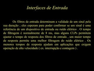 Interfaces de Entrada
Os filtros de entrada determinam a validade de um sinal pela
sua duração ; eles esperam para poder confirmar se um sinal é uma
referência de um dispositivo de entrada ou ruído elétrico . O tempo
de filtragem é normalmente de 8 ms, mas alguns CLPs permitem
ajustar o tempo de resposta dos filtros de entrada , um maior tempo
de resposta permite uma melhor filtragem do ruído elétrico . Os
menores tempos de resposta ajudam em aplicações que exigem
operação de alta velocidade ( ex. interrupção e contagem ) .
 
