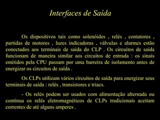 Interfaces de Saída
Os dispositivos tais como solenóides , relés , contatores ,
partidas de motores , luzes indicadoras , válvulas e alarmes estão
conectados aos terminais de saída do CLP . Os circuitos de saída
funcionam de maneira similar aos circuitos de entrada : os sinais
emitidos pela CPU passam por uma barreira de isolamento antes de
energizar os circuitos de saída .
Os CLPs utilizam vários circuitos de saída para energizar seus
terminais de saída : relés , transistores e triacs.
- Os relés podem ser usados com alimentação alternada ou
contínua os relés eletromagnéticos de CLPs tradicionais aceitam
correntes de até alguns amperes .
 