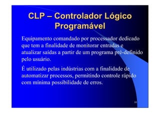 10
CLPCLP –– Controlador LógicoControlador Lógico
ProgramávelProgramável
Equipamento comandado por processador dedicado
que tem a finalidade de monitorar entradas e
atualizar saídas a partir de um programa pré-definido
pelo usuário.
É utilizado pelas indústrias com a finalidade de
automatizar processos, permitindo controle rápido
com mínima possibilidade de erros.
 