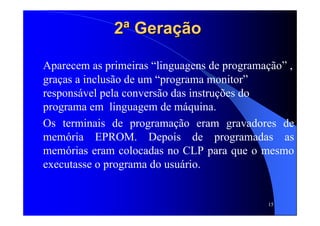 15
2ª Geração2ª Geração
Aparecem as primeiras “linguagens de programação” ,
graças a inclusão de um “programa monitor”
responsável pela conversão das instruções do
programa em linguagem de máquina.
Os terminais de programação eram gravadores de
memória EPROM. Depois de programadas as
memórias eram colocadas no CLP para que o mesmo
executasse o programa do usuário.
 